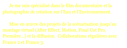       Je me suis spécialisé dans le film documentaire et la photographie de création sur l’Eau et l’Environnement. 

      Mise en œuvre des projets de la scénarisation jusqu’au montage virtuel (After Effect, Motion, Final Cut Pro, Première...) et la diffusion.  Collaborations régulières avec France 2 et France 3.