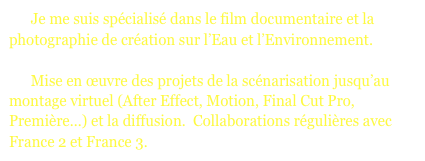       Je me suis spécialisé dans le film documentaire et la photographie de création sur l’Eau et l’Environnement. 

      Mise en œuvre des projets de la scénarisation jusqu’au montage virtuel (After Effect, Motion, Final Cut Pro, Première...) et la diffusion.  Collaborations régulières avec France 2 et France 3.